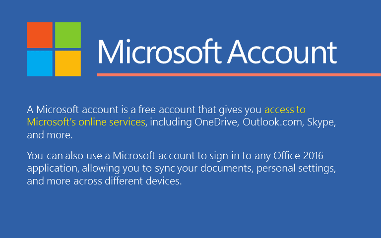 A Microsoft account is a free account that gives you access to Microsoft&rsquo;s online services, including OneDrive, Outlook.com, Skype, and more. You can also use a Microsoft account to sign in to any Office 2016 application, allowing you to sync your documents, personal settings, and more across different devices. 
