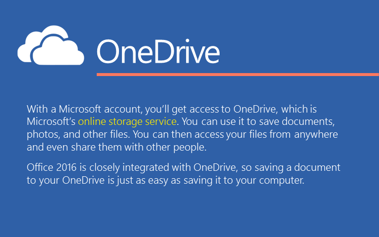 With a Microsoft account, you&rsquo;ll get access to OneDrive, which is Microsoft&rsquo;s online storage service. You can use it to save documents, photos, and other files. You can then access your files from anywhere and even share them with other people. Office 2016 is closely integrated with OneDrive, so saving a document to your OneDrive is just as easy as saving it to your computer. 