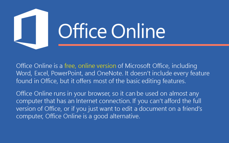 Office Online is a free, online version of Microsoft Office, including Word, Excel, PowerPoint, and OneNote. It doesn&rsquo;t include every feature found in Office, but it offers most of the basic editing features. Office Online runs in your browser, so it can be used on almost any computer that has an Internet connection. If you can&rsquo;t afford the full version of Office, or if you just want to edit a document on a friend&rsquo;s computer, Office Online is a good alternative. 