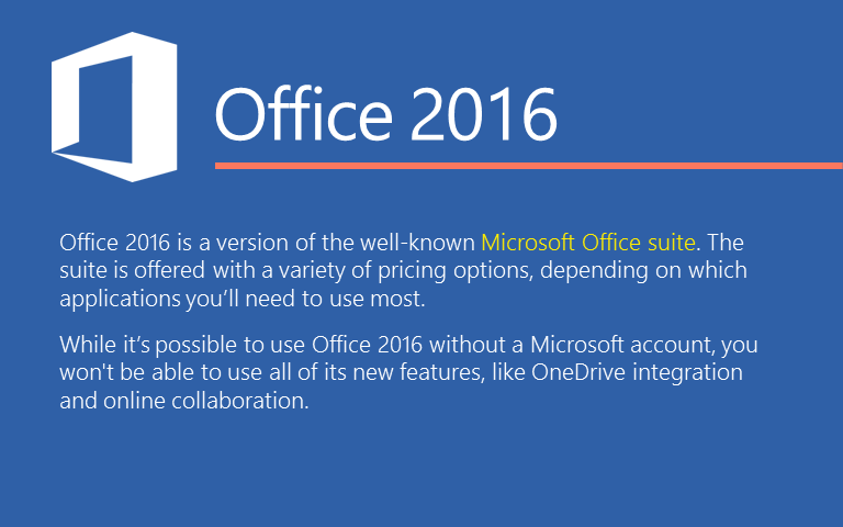 Office 2016 is a version of the well-known Microsoft Office suite. The suite is offered with a variety of pricing options, depending on which applications you&rsquo;ll need to use most. While it&rsquo;s possible to use Office 2016 without a Microsoft account, you won't be able to use all of its new features, like OneDrive integration and online collaboration. 