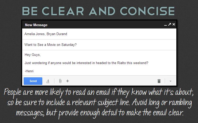 People are more likely to read an email if they know what it&rsquo;s about, so be sure to include a relevant subject line. Avoid long or rambling messages, but provide enough detail to make the email clear. 