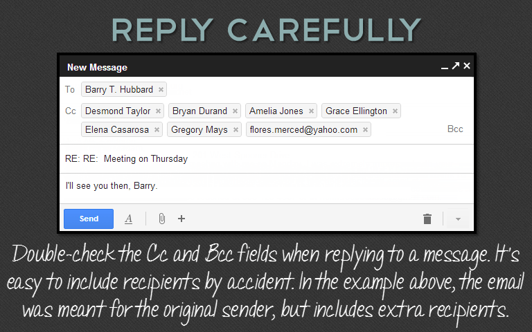Double-check the Cc and Bcc fields when replying to a message. It&rsquo;s easy to include recipients by accident. In the example above, the email was meant for the original sender, but includes extra recipients.